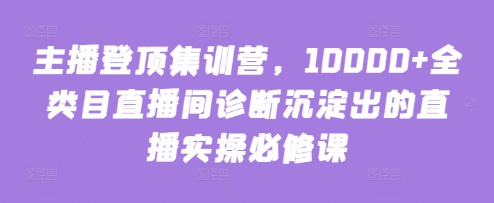 主播登顶集训营，10000+全类目直播间诊断沉淀出的直播实操必修课-红山网创