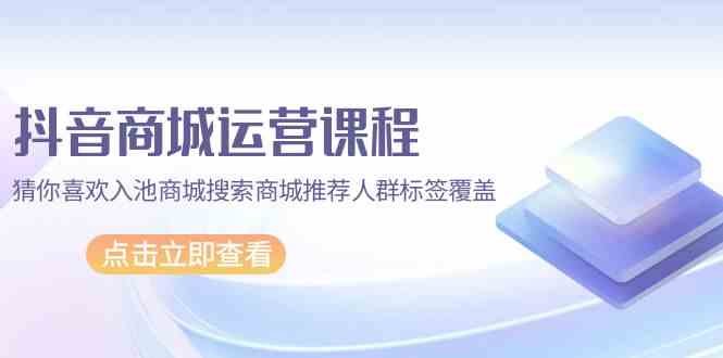 抖音商城运营课程，猜你喜欢入池商城搜索商城推荐人群标签覆盖（67节课）-红山网创