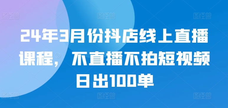 24年3月份抖店线上直播课程，不直播不拍短视频日出100单-红山网创