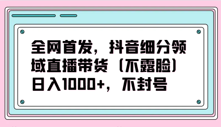 全网首发，抖音细分领域直播带货（不露脸）项目，日入1000+，不封号-红山网创