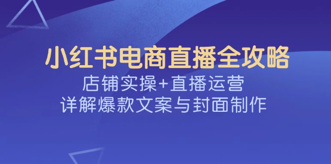 （14410期）小红书电商直播全攻略，店铺实操+直播运营，详解爆款文案与封面制作-红山网创