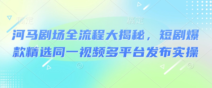 河马剧场全流程大揭秘，短剧爆款精选同一视频多平台发布实操-红山网创