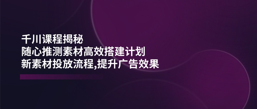 （14317期）千川课程揭秘：随心推测素材高效搭建计划,新素材投放流程,提升广告效果-红山网创